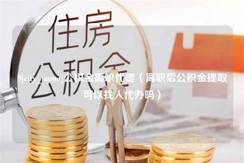 天水公积金离职代提（离职后公积金提取可以找人代办吗）