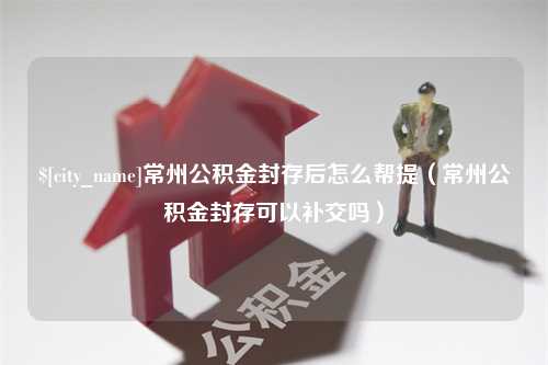 天水常州公积金封存后怎么帮提（常州公积金封存可以补交吗）